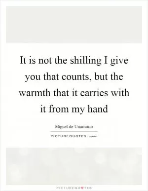 It is not the shilling I give you that counts, but the warmth that it carries with it from my hand Picture Quote #1