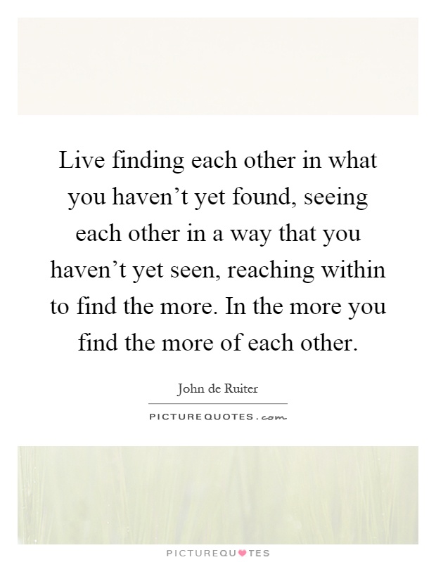 Live finding each other in what you haven't yet found, seeing each other in a way that you haven't yet seen, reaching within to find the more. In the more you find the more of each other Picture Quote #1