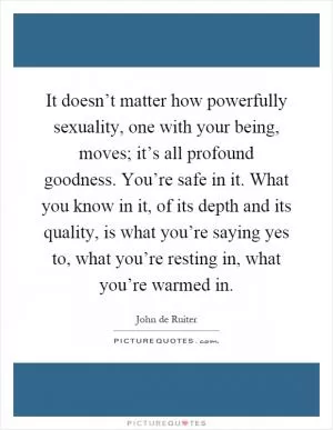 It doesn’t matter how powerfully sexuality, one with your being, moves; it’s all profound goodness. You’re safe in it. What you know in it, of its depth and its quality, is what you’re saying yes to, what you’re resting in, what you’re warmed in Picture Quote #1