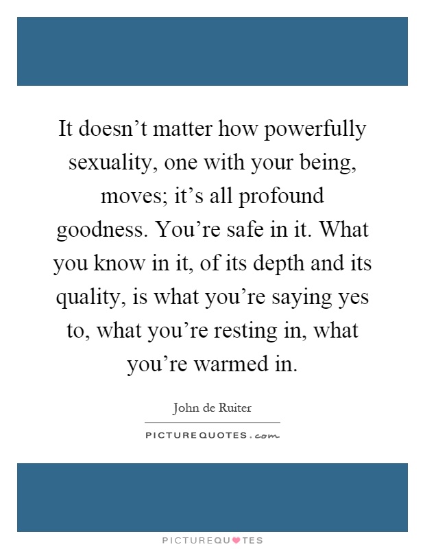 It doesn't matter how powerfully sexuality, one with your being, moves; it's all profound goodness. You're safe in it. What you know in it, of its depth and its quality, is what you're saying yes to, what you're resting in, what you're warmed in Picture Quote #1