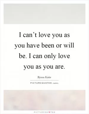 I can’t love you as you have been or will be. I can only love you as you are Picture Quote #1
