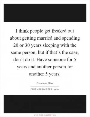 I think people get freaked out about getting married and spending 20 or 30 years sleeping with the same person, but if that’s the case, don’t do it. Have someone for 5 years and another person for another 5 years Picture Quote #1