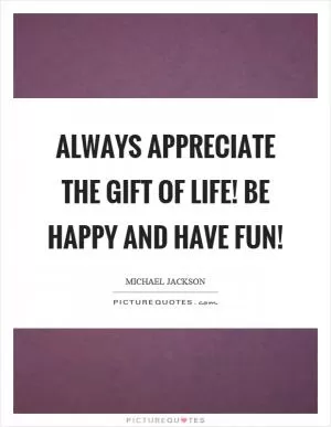 Always appreciate the gift of life! Be happy and have fun! Picture Quote #1