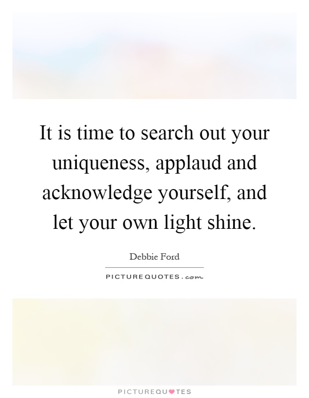 It is time to search out your uniqueness, applaud and acknowledge yourself, and let your own light shine Picture Quote #1