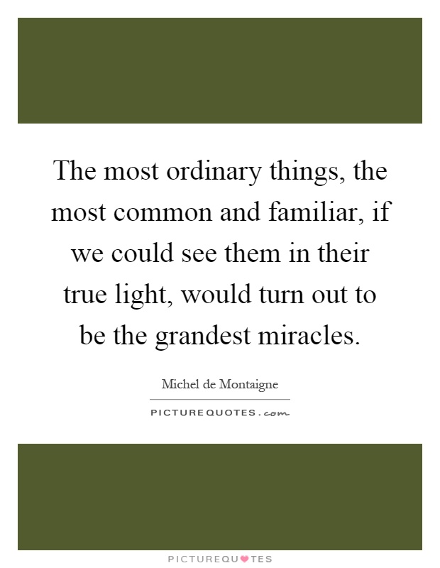 The most ordinary things, the most common and familiar, if we could see them in their true light, would turn out to be the grandest miracles Picture Quote #1