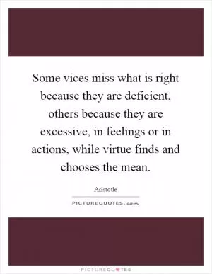 Some vices miss what is right because they are deficient, others because they are excessive, in feelings or in actions, while virtue finds and chooses the mean Picture Quote #1