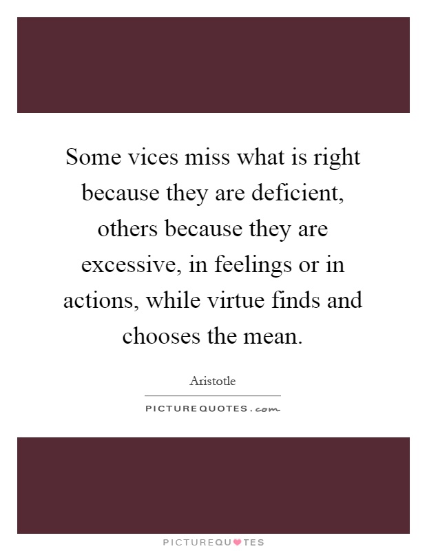 Some vices miss what is right because they are deficient, others because they are excessive, in feelings or in actions, while virtue finds and chooses the mean Picture Quote #1