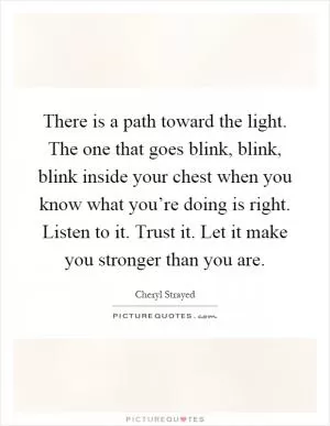There is a path toward the light. The one that goes blink, blink, blink inside your chest when you know what you’re doing is right. Listen to it. Trust it. Let it make you stronger than you are Picture Quote #1