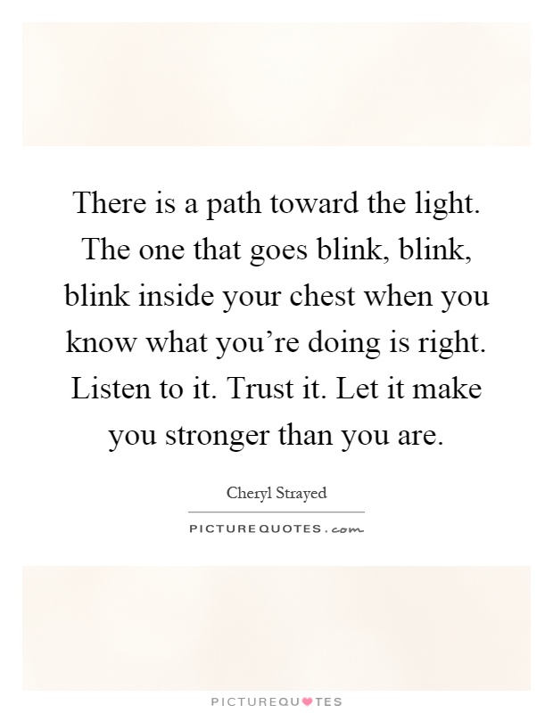 There is a path toward the light. The one that goes blink, blink, blink inside your chest when you know what you're doing is right. Listen to it. Trust it. Let it make you stronger than you are Picture Quote #1