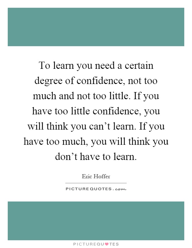 To learn you need a certain degree of confidence, not too much and not too little. If you have too little confidence, you will think you can't learn. If you have too much, you will think you don't have to learn Picture Quote #1