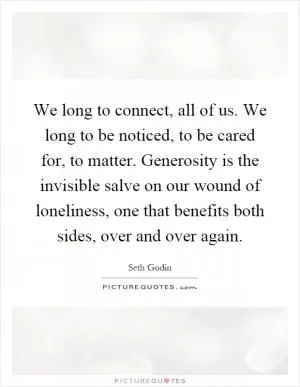 We long to connect, all of us. We long to be noticed, to be cared for, to matter. Generosity is the invisible salve on our wound of loneliness, one that benefits both sides, over and over again Picture Quote #1