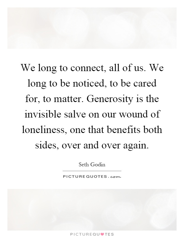 We long to connect, all of us. We long to be noticed, to be cared for, to matter. Generosity is the invisible salve on our wound of loneliness, one that benefits both sides, over and over again Picture Quote #1