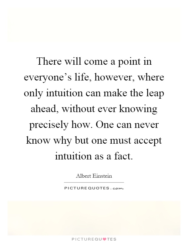 There will come a point in everyone's life, however, where only intuition can make the leap ahead, without ever knowing precisely how. One can never know why but one must accept intuition as a fact Picture Quote #1