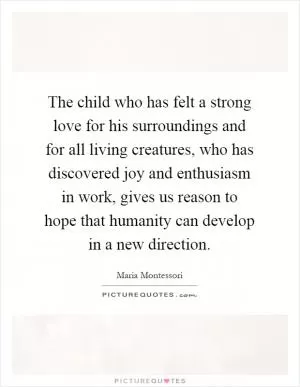 The child who has felt a strong love for his surroundings and for all living creatures, who has discovered joy and enthusiasm in work, gives us reason to hope that humanity can develop in a new direction Picture Quote #1