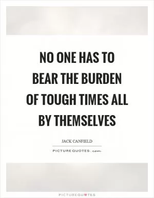No one has to bear the burden of tough times all by themselves Picture Quote #1
