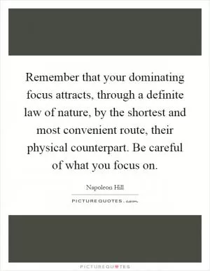 Remember that your dominating focus attracts, through a definite law of nature, by the shortest and most convenient route, their physical counterpart. Be careful of what you focus on Picture Quote #1