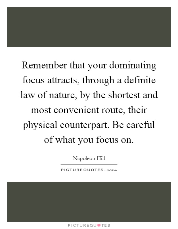 Remember that your dominating focus attracts, through a definite law of nature, by the shortest and most convenient route, their physical counterpart. Be careful of what you focus on Picture Quote #1
