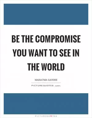 Be the compromise you want to see in the world Picture Quote #1