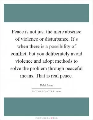 Peace is not just the mere absence of violence or disturbance. It’s when there is a possibility of conflict, but you deliberately avoid violence and adopt methods to solve the problem through peaceful means. That is real peace Picture Quote #1