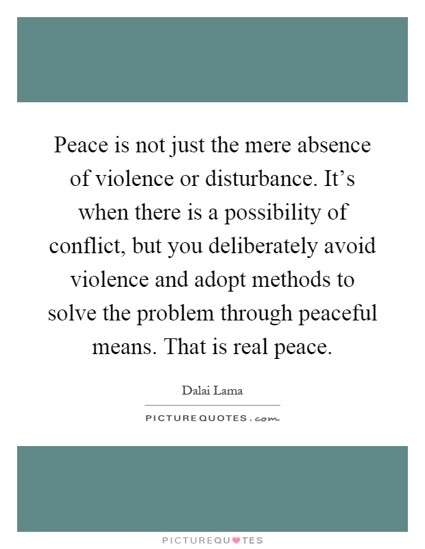 Peace is not just the mere absence of violence or disturbance. It's when there is a possibility of conflict, but you deliberately avoid violence and adopt methods to solve the problem through peaceful means. That is real peace Picture Quote #1