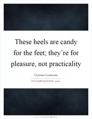 These heels are candy for the feet; they’re for pleasure, not practicality Picture Quote #1