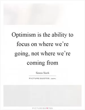Optimism is the ability to focus on where we’re going, not where we’re coming from Picture Quote #1