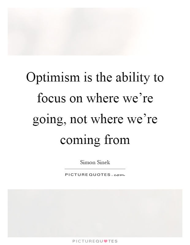 Optimism is the ability to focus on where we're going, not where we're coming from Picture Quote #1