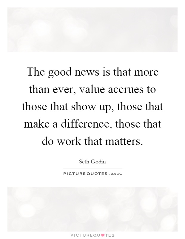 The good news is that more than ever, value accrues to those that show up, those that make a difference, those that do work that matters Picture Quote #1