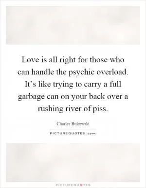 Love is all right for those who can handle the psychic overload. It’s like trying to carry a full garbage can on your back over a rushing river of piss Picture Quote #1