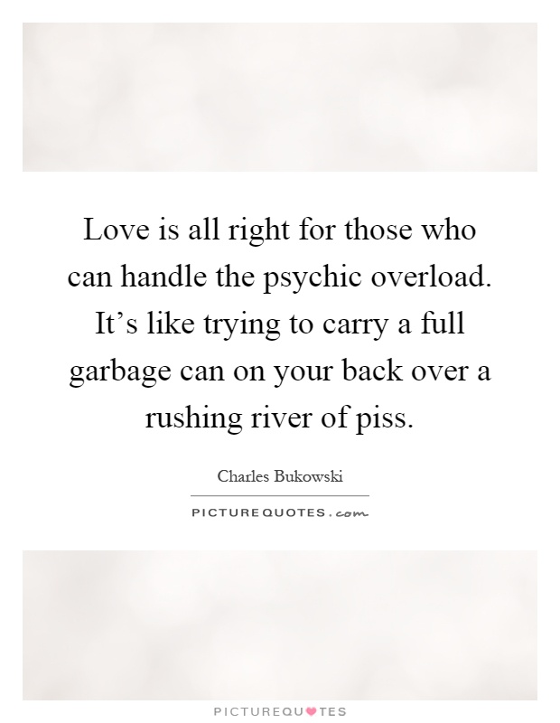 Love is all right for those who can handle the psychic overload. It's like trying to carry a full garbage can on your back over a rushing river of piss Picture Quote #1