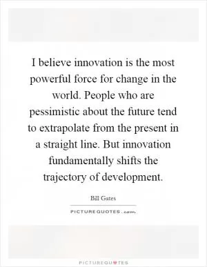 I believe innovation is the most powerful force for change in the world. People who are pessimistic about the future tend to extrapolate from the present in a straight line. But innovation fundamentally shifts the trajectory of development Picture Quote #1