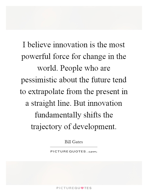 I believe innovation is the most powerful force for change in the world. People who are pessimistic about the future tend to extrapolate from the present in a straight line. But innovation fundamentally shifts the trajectory of development Picture Quote #1