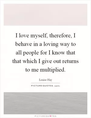 I love myself, therefore, I behave in a loving way to all people for I know that that which I give out returns to me multiplied Picture Quote #1