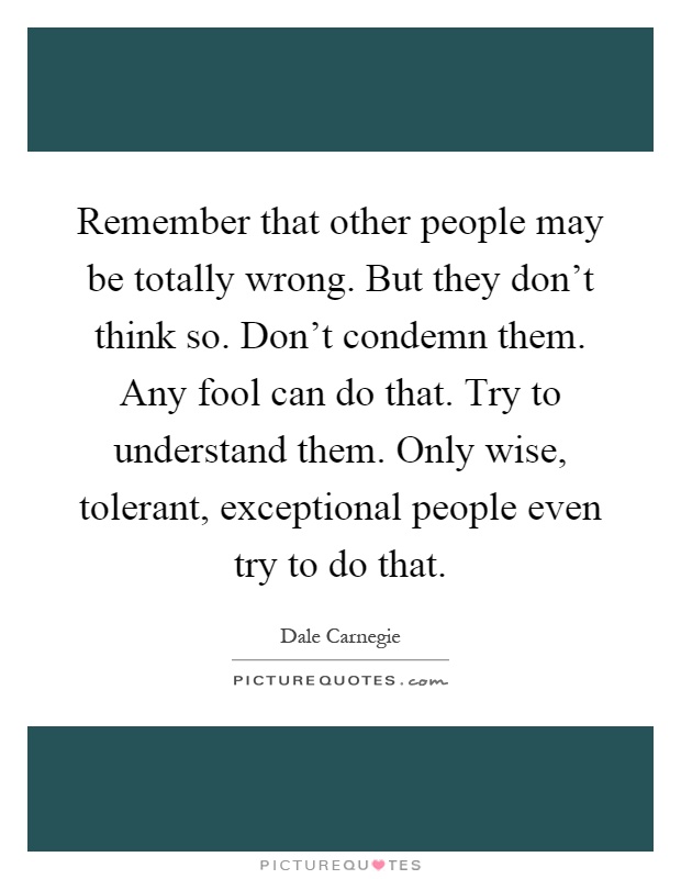 Remember that other people may be totally wrong. But they don't think so. Don't condemn them. Any fool can do that. Try to understand them. Only wise, tolerant, exceptional people even try to do that Picture Quote #1