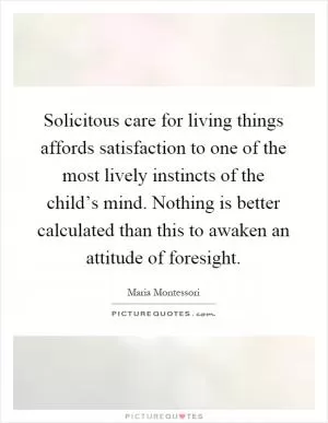 Solicitous care for living things affords satisfaction to one of the most lively instincts of the child’s mind. Nothing is better calculated than this to awaken an attitude of foresight Picture Quote #1