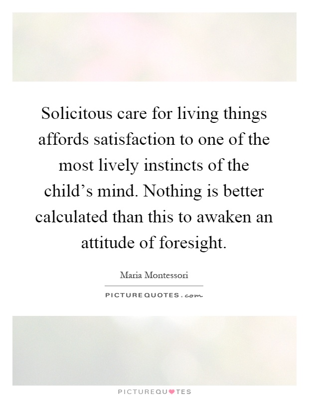 Solicitous care for living things affords satisfaction to one of the most lively instincts of the child's mind. Nothing is better calculated than this to awaken an attitude of foresight Picture Quote #1