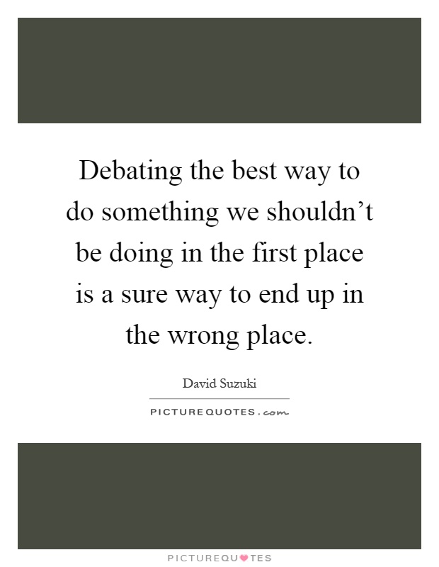 Debating the best way to do something we shouldn't be doing in the first place is a sure way to end up in the wrong place Picture Quote #1