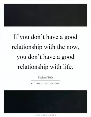 If you don’t have a good relationship with the now, you don’t have a good relationship with life Picture Quote #1
