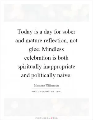 Today is a day for sober and mature reflection, not glee. Mindless celebration is both spiritually inappropriate and politically naive Picture Quote #1