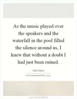 As the music played over the speakers and the waterfall in the pool filled the silence around us, I knew that without a doubt I had just been ruined Picture Quote #1