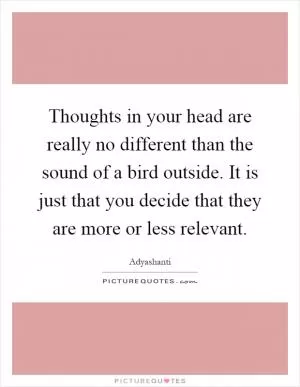 Thoughts in your head are really no different than the sound of a bird outside. It is just that you decide that they are more or less relevant Picture Quote #1