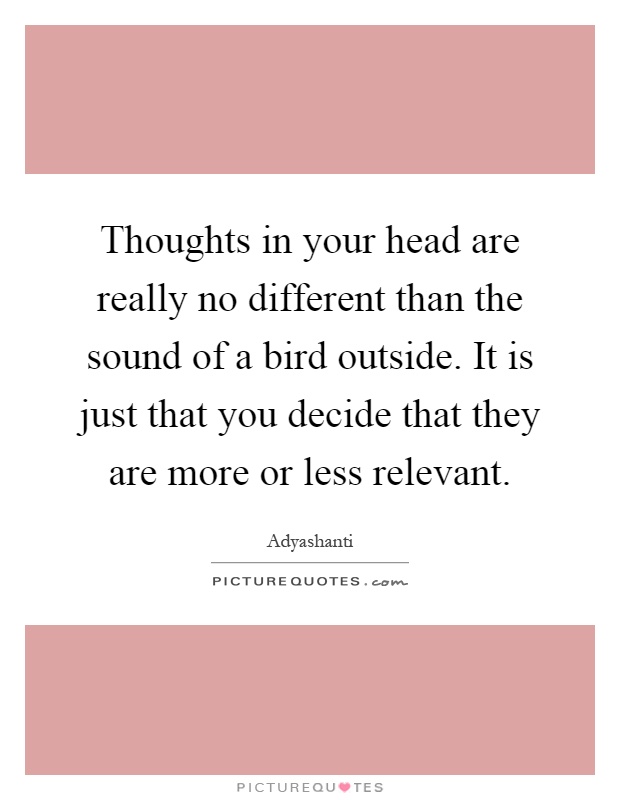 Thoughts in your head are really no different than the sound of a bird outside. It is just that you decide that they are more or less relevant Picture Quote #1