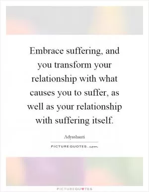 Embrace suffering, and you transform your relationship with what causes you to suffer, as well as your relationship with suffering itself Picture Quote #1