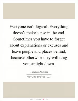 Everyone isn’t logical. Everything doesn’t make sense in the end. Sometimes you have to forget about explanations or excuses and leave people and places behind, because otherwise they will drag you straight down Picture Quote #1