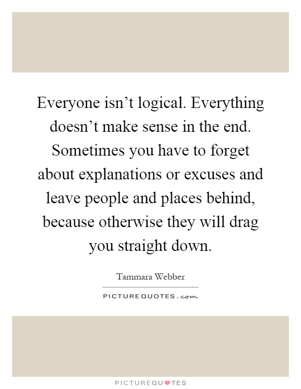 Everyone isn't logical. Everything doesn't make sense in the end. Sometimes you have to forget about explanations or excuses and leave people and places behind, because otherwise they will drag you straight down Picture Quote #1
