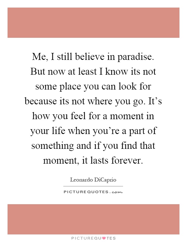 Me, I still believe in paradise. But now at least I know its not some place you can look for because its not where you go. It's how you feel for a moment in your life when you're a part of something and if you find that moment, it lasts forever Picture Quote #1