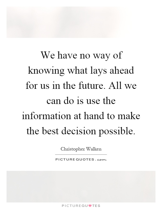 We have no way of knowing what lays ahead for us in the future. All we can do is use the information at hand to make the best decision possible Picture Quote #1