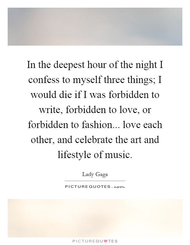 In the deepest hour of the night I confess to myself three things; I would die if I was forbidden to write, forbidden to love, or forbidden to fashion... love each other, and celebrate the art and lifestyle of music Picture Quote #1