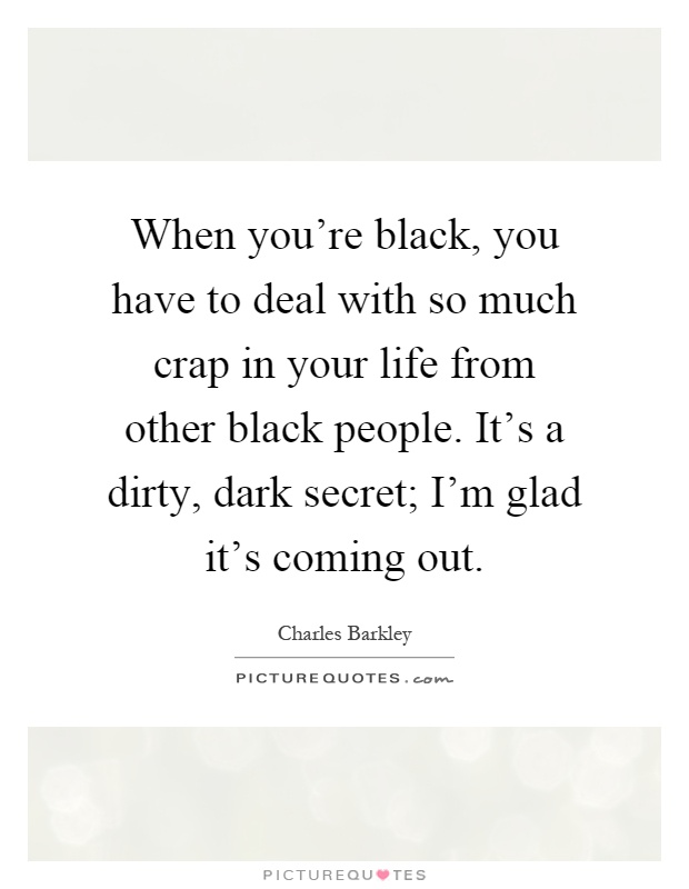 When you're black, you have to deal with so much crap in your life from other black people. It's a dirty, dark secret; I'm glad it's coming out Picture Quote #1