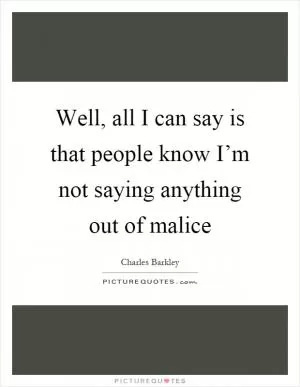 Well, all I can say is that people know I’m not saying anything out of malice Picture Quote #1
